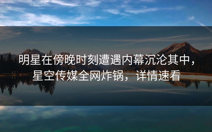 明星在傍晚时刻遭遇内幕沉沦其中，星空传媒全网炸锅，详情速看