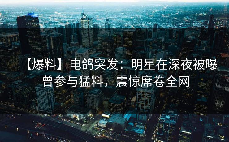 【爆料】电鸽突发：明星在深夜被曝曾参与猛料，震惊席卷全网