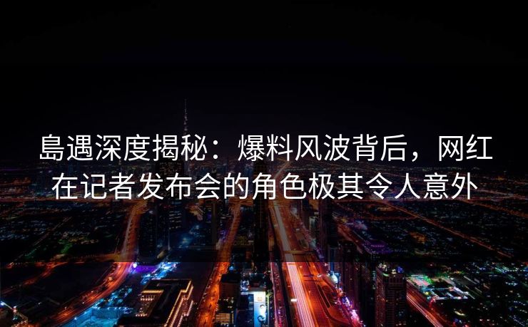 島遇深度揭秘：爆料风波背后，网红在记者发布会的角色极其令人意外