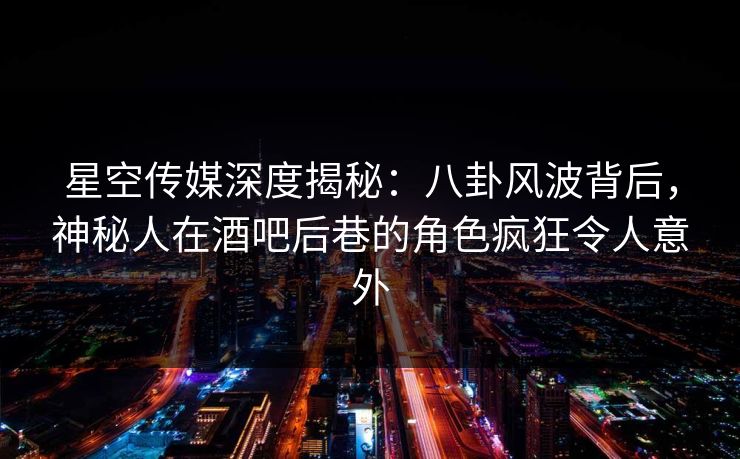 星空传媒深度揭秘：八卦风波背后，神秘人在酒吧后巷的角色疯狂令人意外