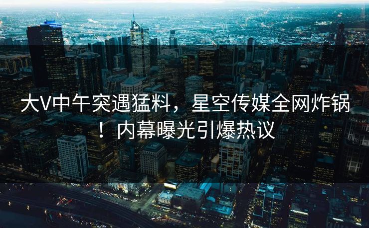 大V中午突遇猛料,星空传媒全网炸锅!内幕曝光引爆热议 大V中午突遇猛料,星空传媒全网炸锅!内幕曝光引爆热议