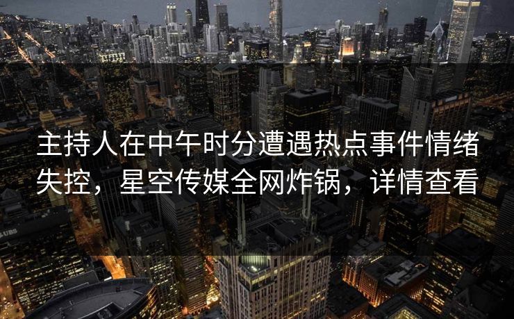 主持人在中午时分遭遇热点事件情绪失控，星空传媒全网炸锅，详情查看