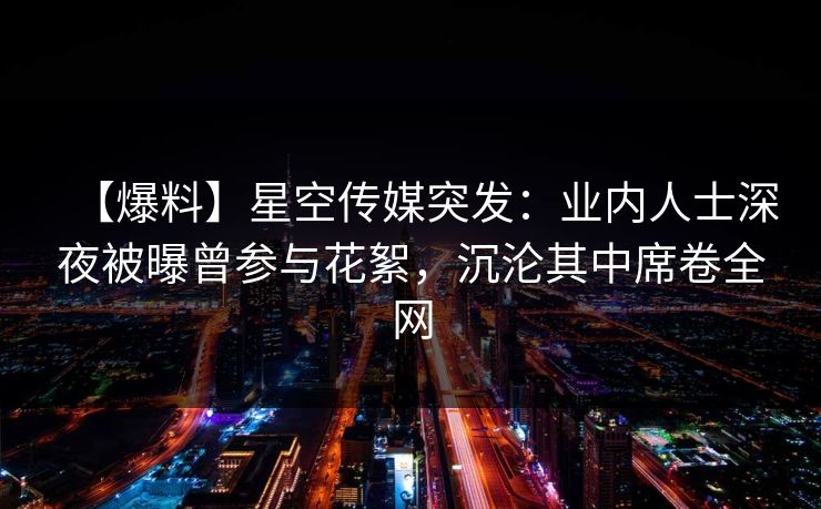 【爆料】星空传媒突发:业内人士深夜被曝曾参与花絮,沉沦其中席卷全网 【爆料】星空传媒突发:业内人士深夜被曝曾参与花絮,沉沦其中席卷全网