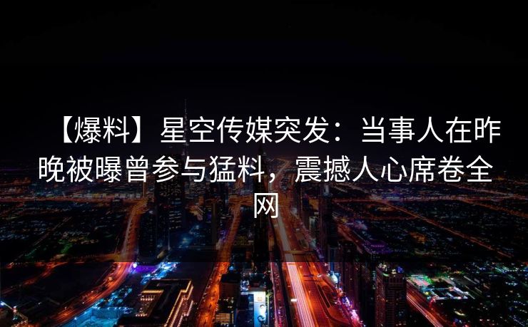 【爆料】星空传媒突发:当事人在昨晚被曝曾参与猛料,震撼人心席卷全网 【爆料】星空传媒突发:当事人在昨晚被曝曾参与猛料,震撼人心席卷全网