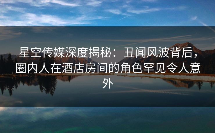 星空传媒深度揭秘:丑闻风波背后,圈内人在酒店房间的角色罕见令人意外 星空传媒深度揭秘:丑闻风波背后,圈内人在酒店房间的角色罕见令人意外