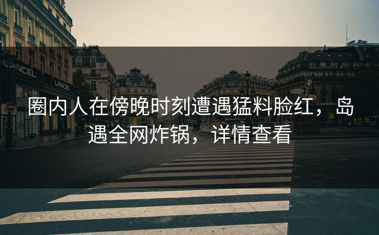 圈内人在傍晚时刻遭遇猛料脸红，岛遇全网炸锅，详情查看