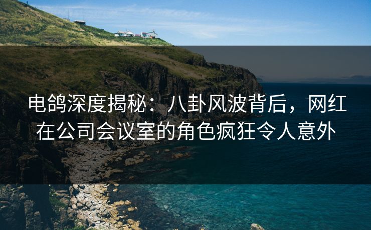 电鸽深度揭秘:八卦风波背后,网红在公司会议室的角色疯狂令人意外 电鸽深度揭秘:八卦风波背后,网红在公司会议室的角色疯狂令人意外