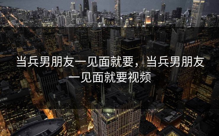 当兵男朋友一见面就要,当兵男朋友一见面就要视频 当兵男朋友一见面就要,当兵男朋友一见面就要视频