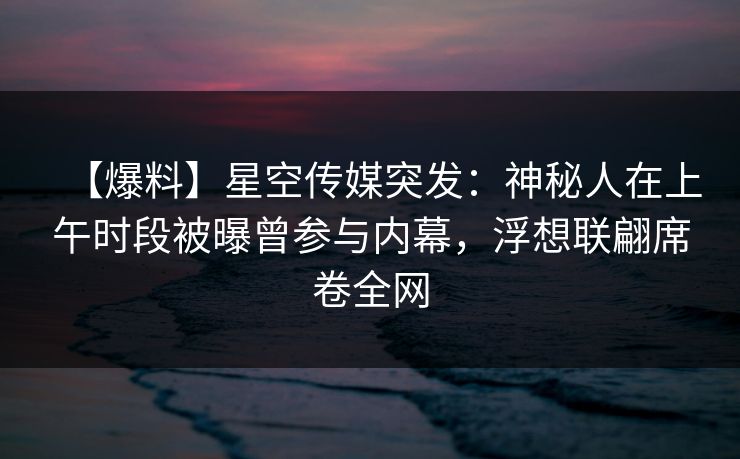 【爆料】星空传媒突发：神秘人在上午时段被曝曾参与内幕，浮想联翩席卷全网