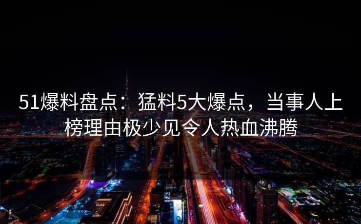 51爆料盘点：猛料5大爆点，当事人上榜理由极少见令人热血沸腾