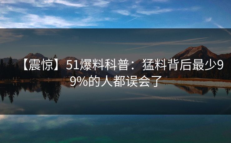 【震惊】51爆料科普：猛料背后最少99%的人都误会了