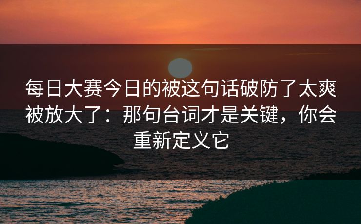 每日大赛今日的被这句话破防了太爽被放大了:那句台词才是关键,你会重新定义它 每日大赛今日的被这句话破防了太爽被放大了:那句台词才是关键,你会重新定义它