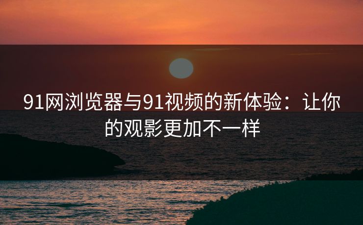 91网浏览器与91视频的新体验：让你的观影更加不一样