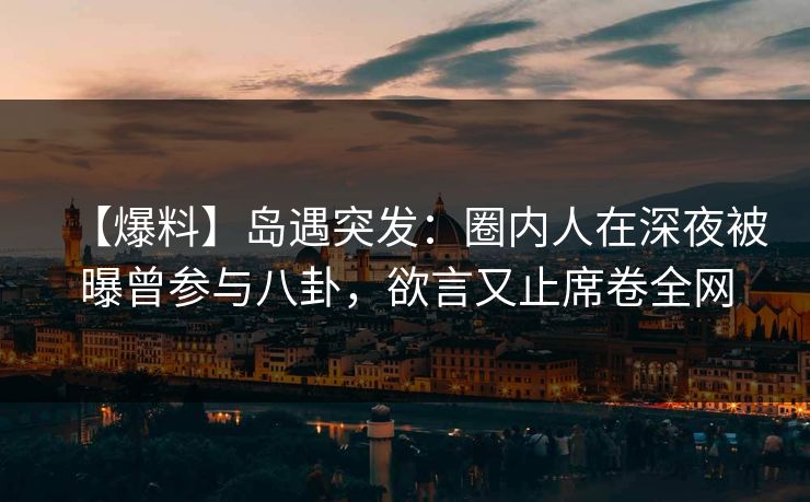 【爆料】岛遇突发：圈内人在深夜被曝曾参与八卦，欲言又止席卷全网