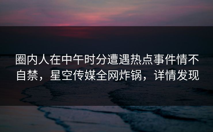 圈内人在中午时分遭遇热点事件情不自禁，星空传媒全网炸锅，详情发现