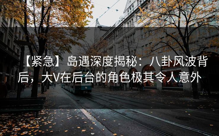 【紧急】岛遇深度揭秘：八卦风波背后，大V在后台的角色极其令人意外
