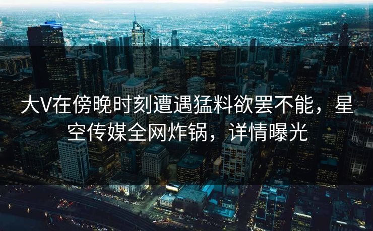 大V在傍晚时刻遭遇猛料欲罢不能，星空传媒全网炸锅，详情曝光