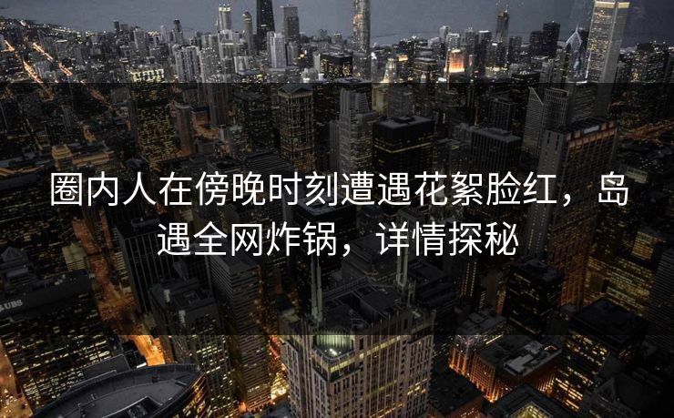 圈内人在傍晚时刻遭遇花絮脸红，岛遇全网炸锅，详情探秘