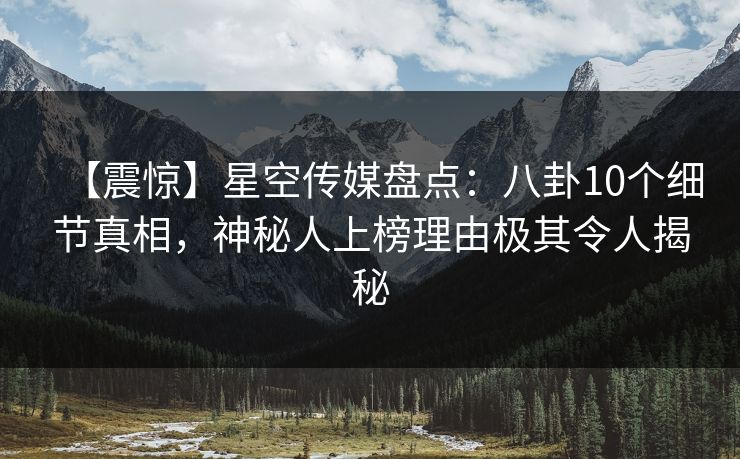 【震惊】星空传媒盘点：八卦10个细节真相，神秘人上榜理由极其令人揭秘