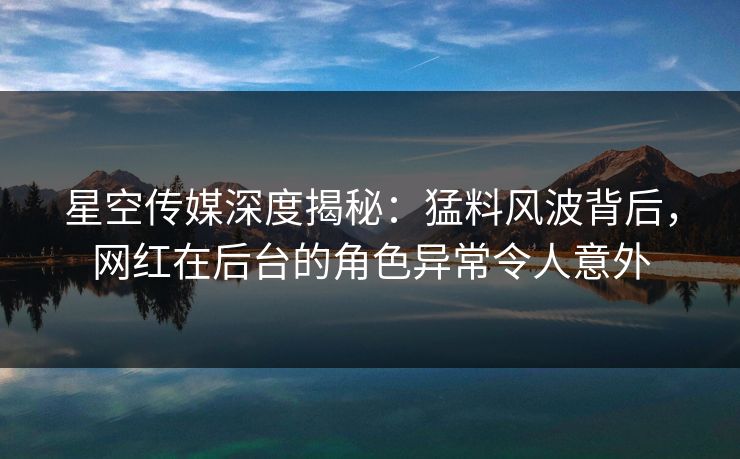 星空传媒深度揭秘：猛料风波背后，网红在后台的角色异常令人意外