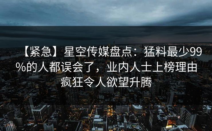 【紧急】星空传媒盘点：猛料最少99%的人都误会了，业内人士上榜理由疯狂令人欲望升腾