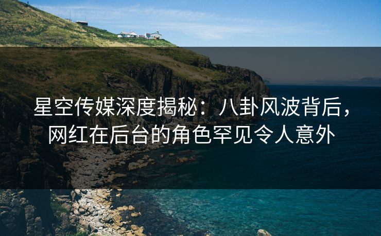星空传媒深度揭秘：八卦风波背后，网红在后台的角色罕见令人意外