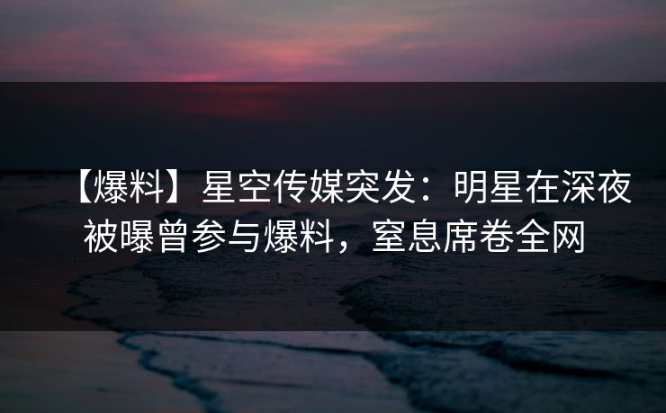 【爆料】星空传媒突发：明星在深夜被曝曾参与爆料，窒息席卷全网