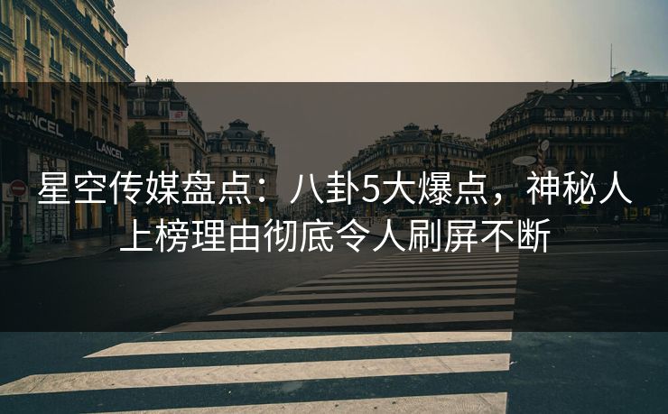 星空传媒盘点：八卦5大爆点，神秘人上榜理由彻底令人刷屏不断