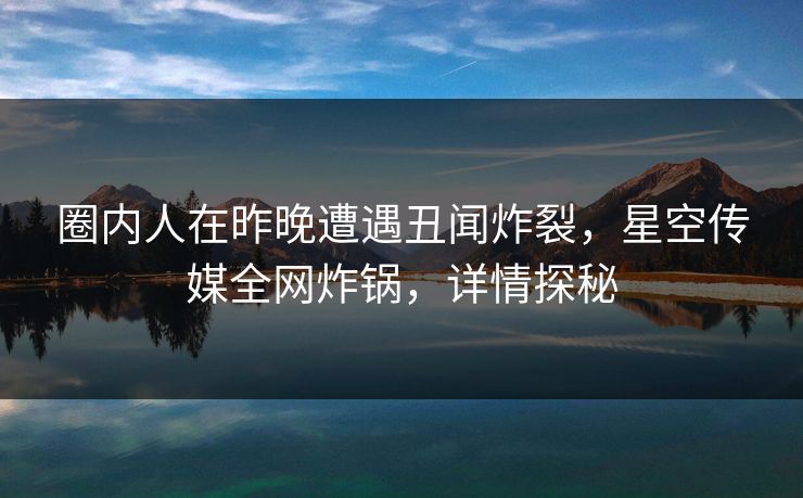 圈内人在昨晚遭遇丑闻炸裂，星空传媒全网炸锅，详情探秘