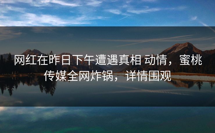 网红在昨日下午遭遇真相 动情,蜜桃传媒全网炸锅,详情围观 网红在昨日下午遭遇真相 动情,蜜桃传媒全网炸锅,详情围观