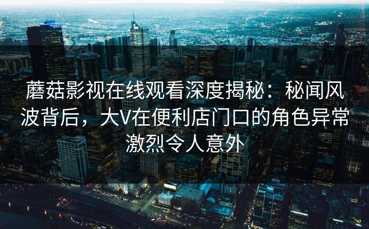 蘑菇影视在线观看深度揭秘：秘闻风波背后，大V在便利店门口的角色异常激烈令人意外