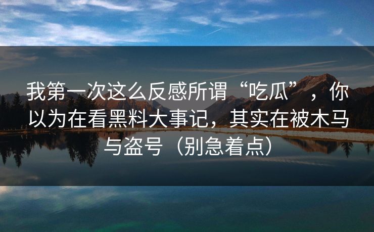 我第一次这么反感所谓“吃瓜”，你以为在看黑料大事记，其实在被木马与盗号（别急着点）