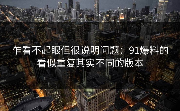 乍看不起眼但很说明问题：91爆料的看似重复其实不同的版本