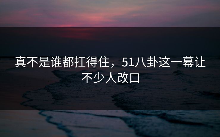 真不是谁都扛得住，51八卦这一幕让不少人改口